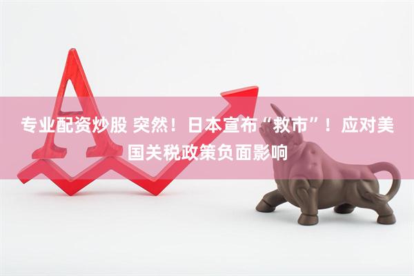 专业配资炒股 突然！日本宣布“救市”！应对美国关税政策负面影响