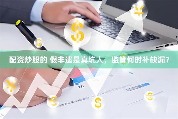 配资炒股的 假非遗是真坑人，监管何时补缺漏？