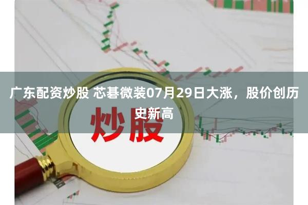 广东配资炒股 芯碁微装07月29日大涨，股价创历史新高