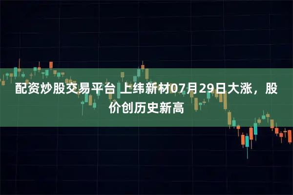 配资炒股交易平台 上纬新材07月29日大涨，股价创历史新高