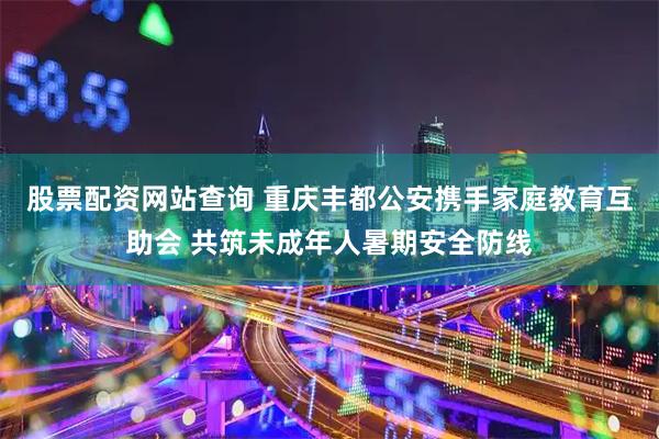 股票配资网站查询 重庆丰都公安携手家庭教育互助会 共筑未成年人暑期安全防线