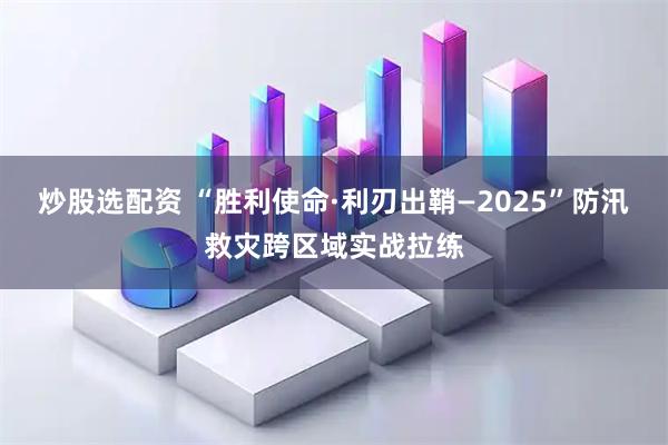 炒股选配资 “胜利使命·利刃出鞘—2025”防汛救灾跨区域实战拉练