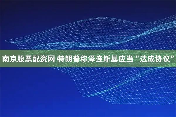 南京股票配资网 特朗普称泽连斯基应当“达成协议”