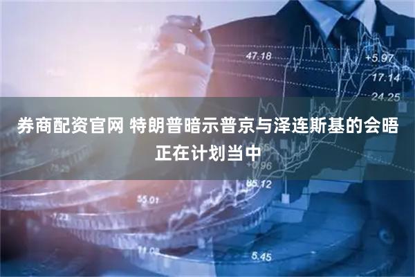 券商配资官网 特朗普暗示普京与泽连斯基的会晤正在计划当中
