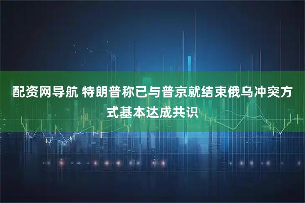 配资网导航 特朗普称已与普京就结束俄乌冲突方式基本达成共识