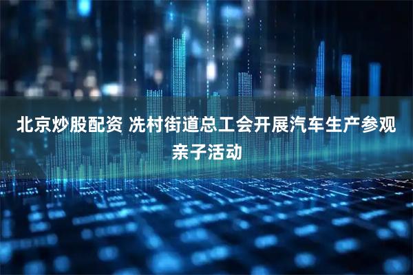 北京炒股配资 冼村街道总工会开展汽车生产参观亲子活动