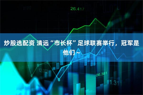 炒股选配资 清远“市长杯”足球联赛举行，冠军是他们～
