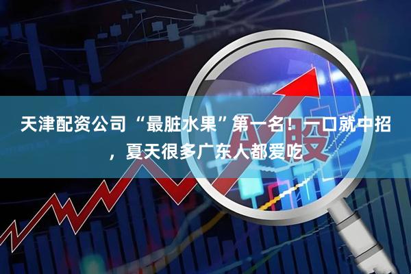 天津配资公司 “最脏水果”第一名！一口就中招，夏天很多广东人都爱吃