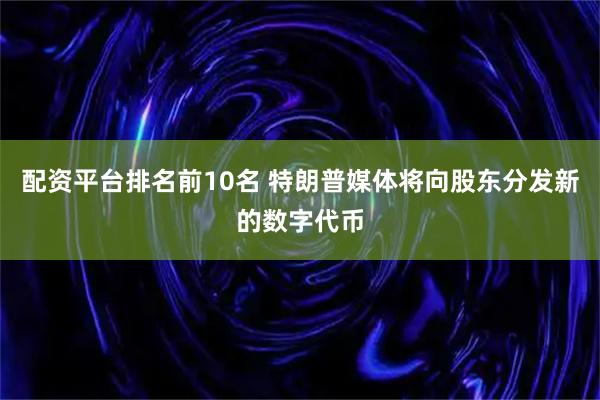 配资平台排名前10名 特朗普媒体将向股东分发新的数字代币